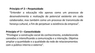 Princípio nº 2 – Perpetuidade
“Entender a educação não apenas como um processo de
desenvolvimento e realização do potencial existente em cada
colaborador, mas também como um processo de transmissão de
herança cultural, a fim de perpetuar a existência da empresa”.
Princípio nº 3 – Conectividade
“Privilegiar a construção social do conhecimento, estabelecendo
conexões e intensificando a comunicação e a interação. Objetiva
ampliar a quantidade e a qualidade da rede de relacionamentos
com o público interno e externo”.
 