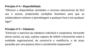 Princípio nº 4 – Disponibilidade
“Oferecer e disponibilizar atividades e recursos educacionais de fácil
uso e acesso, propiciando condições favoráveis para que os
colaboradores realizem a aprendizagem a qualquer hora e em qualquer
lugar”.
Princípio nº 5 – Cidadania
“Estimular o exercício da cidadania individual e corporativa, formando
atores sociais, ou seja, sujeitos capazes de refletir criticamente sobre a
realidade organizacional, de construí-la e modificá-la, e de atuar
pautados por uma postura ética e socialmente responsável”.
 