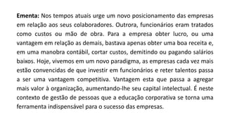 Ementa: Nos tempos atuais urge um novo posicionamento das empresas
em relação aos seus colaboradores. Outrora, funcionários eram tratados
como custos ou mão de obra. Para a empresa obter lucro, ou uma
vantagem em relação as demais, bastava apenas obter uma boa receita e,
em uma manobra contábil, cortar custos, demitindo ou pagando salários
baixos. Hoje, vivemos em um novo paradigma, as empresas cada vez mais
estão convencidas de que investir em funcionários e reter talentos passa
a ser uma vantagem competitiva. Vantagem esta que passa a agregar
mais valor à organização, aumentando-lhe seu capital intelectual. É neste
contexto de gestão de pessoas que a educação corporativa se torna uma
ferramenta indispensável para o sucesso das empresas.
 