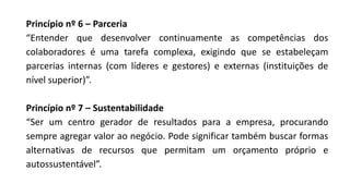 Princípio nº 6 – Parceria
“Entender que desenvolver continuamente as competências dos
colaboradores é uma tarefa complexa, exigindo que se estabeleçam
parcerias internas (com líderes e gestores) e externas (instituições de
nível superior)”.
Princípio nº 7 – Sustentabilidade
“Ser um centro gerador de resultados para a empresa, procurando
sempre agregar valor ao negócio. Pode significar também buscar formas
alternativas de recursos que permitam um orçamento próprio e
autossustentável”.
 