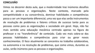 CONCLUSÃO
Vimos no decorrer desta aula, que a modernidade traz inúmeros desafios
para as pessoas e organizações. Neste contexto, marcado pela
competitividade e ou concorrência, dominar habilidades e competências
passa a ser um importante diferencial, uma vez que elas serão instrumentos
de resolução de problemas e fatores críticos de sucesso tanto para as
pessoas como para as organizações e sociedade em geral. Hoje, não faz
mais sentido uma educação mecânica centrada apenas na figura do
professor e na “transferência” de conteúdo. Cada vez mais cobra-se das
pessoas habilidades e competências para criar ou gerar novos
conhecimentos. O foco atualmente se concentra no trabalho colaborativo,
na autonomia e na resolução de problemas, que como vimos, durantes as
aulas, serão inúmeros para as pessoas e organizações.
 