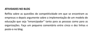 ATIVIDADES NO BLOG
Reflita sobre as questões de competitividade em que se encontram as
empresas e depois argumente sobre a implementação de um modelo de
educação que seja “emancipador” tanto para as pessoas como para as
organizações. Faça um pequeno comentário entre cinco e dez linhas e
poste-o no blog.
 