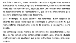 Nas últimas décadas, temos assistidos a mudanças significativas que vem
acontecendo no mundo, no país e, principalmente, na educação no que se
refere aos seus fundamentos, objetivos, com um currículo mais centrado
no desenvolvimento de “competências”, que se torna indispensável para
essa nova ordem mundial que se descortina.
Essas mudanças, às quais estamos nos referimos, dizem respeito ao
advento das Novas Tecnologias da Informação e Comunicação (NTIC) que
veem afetando incisivamente o modo de atuarmos e interagirmos neste
mundo.
Não se trata apenas da maneira de como utilizamos essas tecnologias, mas
de como nos comunicamos e interagimos uns com outros em uma situação
totalmente adversa àquela em que fomos instruídos e formados em outros
tempos.
 
