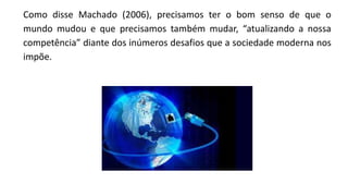 Como disse Machado (2006), precisamos ter o bom senso de que o
mundo mudou e que precisamos também mudar, “atualizando a nossa
competência” diante dos inúmeros desafios que a sociedade moderna nos
impõe.
 