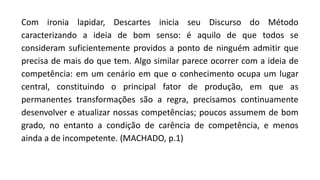 Com ironia lapidar, Descartes inicia seu Discurso do Método
caracterizando a ideia de bom senso: é aquilo de que todos se
consideram suficientemente providos a ponto de ninguém admitir que
precisa de mais do que tem. Algo similar parece ocorrer com a ideia de
competência: em um cenário em que o conhecimento ocupa um lugar
central, constituindo o principal fator de produção, em que as
permanentes transformações são a regra, precisamos continuamente
desenvolver e atualizar nossas competências; poucos assumem de bom
grado, no entanto a condição de carência de competência, e menos
ainda a de incompetente. (MACHADO, p.1)
 