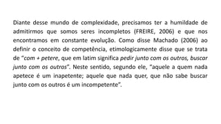 Diante desse mundo de complexidade, precisamos ter a humildade de
admitirmos que somos seres incompletos (FREIRE, 2006) e que nos
encontramos em constante evolução. Como disse Machado (2006) ao
definir o conceito de competência, etimologicamente disse que se trata
de “com + petere, que em latim significa pedir junto com os outros, buscar
junto com os outros”. Neste sentido, segundo ele, “aquele a quem nada
apetece é um inapetente; aquele que nada quer, que não sabe buscar
junto com os outros é um incompetente”.
 