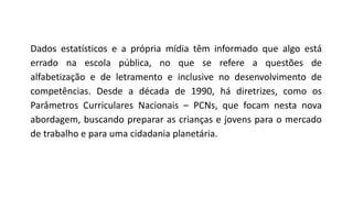 Dados estatísticos e a própria mídia têm informado que algo está
errado na escola pública, no que se refere a questões de
alfabetização e de letramento e inclusive no desenvolvimento de
competências. Desde a década de 1990, há diretrizes, como os
Parâmetros Curriculares Nacionais – PCNs, que focam nesta nova
abordagem, buscando preparar as crianças e jovens para o mercado
de trabalho e para uma cidadania planetária.
 