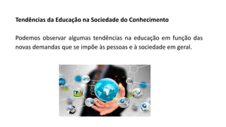 Tendências da Educação na Sociedade do Conhecimento
Podemos observar algumas tendências na educação em função das
novas demandas que se impõe às pessoas e à sociedade em geral.
 