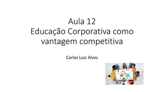 Aula 12
Educação Corporativa como
vantagem competitiva
Carlos Luiz Alves
 