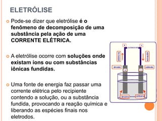 ELETRÓLISE
 Pode-se dizer que eletrólise é o
fenômeno de decomposição de uma
substância pela ação de uma
CORRENTE ELÉTRICA.
 A eletrólise ocorre com soluções onde
existam íons ou com substâncias
iônicas fundidas.
 Uma fonte de energia faz passar uma
corrente elétrica pelo recipiente
contendo a solução, ou a substância
fundida, provocando a reação química e
liberando as espécies finais nos
eletrodos.
 