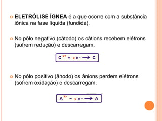  ELETRÓLISE ÍGNEA é a que ocorre com a substância
iônica na fase líquida (fundida).
 No pólo negativo (cátodo) os cátions recebem elétrons
(sofrem redução) e descarregam.
 No pólo positivo (ânodo) os ânions perdem elétrons
(sofrem oxidação) e descarregam.
 