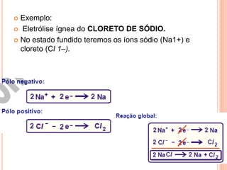  Exemplo:
 Eletrólise ígnea do CLORETO DE SÓDIO.
 No estado fundido teremos os íons sódio (Na1+) e
cloreto (Cl 1–).
 
