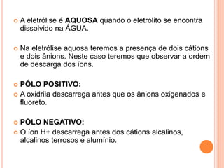  A eletrólise é AQUOSA quando o eletrólito se encontra
dissolvido na ÁGUA.
 Na eletrólise aquosa teremos a presença de dois cátions
e dois ânions. Neste caso teremos que observar a ordem
de descarga dos íons.
 PÓLO POSITIVO:
 A oxidrila descarrega antes que os ânions oxigenados e
fluoreto.
 PÓLO NEGATIVO:
 O íon H+ descarrega antes dos cátions alcalinos,
alcalinos terrosos e alumínio.
 