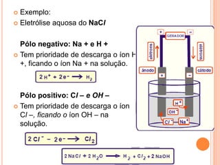  Exemplo:
 Eletrólise aquosa do NaCl
Pólo negativo: Na + e H +
 Tem prioridade de descarga o íon H
+, ficando o íon Na + na solução.
Pólo positivo: Cl – e OH –
 Tem prioridade de descarga o íon
Cl –, ficando o íon OH – na
solução.
 