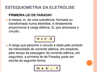 ESTEQUIOMETRIA DA ELETRÓLISE
PRIMEIRA LEI DE FARADAY
 A massa, m, de uma substância, formada ou
transformada numa eletrólise, é diretamente
proporcional à carga elétrica, Q, que atravessa o
circuito.
 A carga que percorre o circuito é dada pelo produto
da intensidade de corrente elétrica, em ampères,
pelo tempo da passagem da corrente elétrica, em
segundos, a primeira lei de Faraday pode ser
escrita da seguinte forma:
 