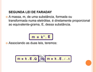 SEGUNDA LEI DE FARADAY
 A massa, m, de uma substância, formada ou
transformada numa eletrólise, é diretamente proporcional
ao equivalente-grama, E, dessa substância.
 Associando as duas leis, teremos:
 