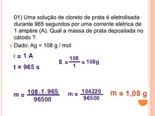 01) Uma solução de cloreto de prata é eletrolisada
durante 965 segundos por uma corrente elétrica de
1 ampère (A). Qual a massa de prata depositada no
cátodo ?
 Dado: Ag = 108 g / mol
 