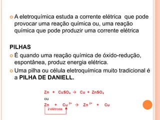  A eletroquímica estuda a corrente elétrica que pode
provocar uma reação química ou, uma reação
química que pode produzir uma corrente elétrica
PILHAS
 É quando uma reação química de óxido-redução,
espontânea, produz energia elétrica.
 Uma pilha ou célula eletroquímica muito tradicional é
a PILHA DE DANIELL.
 