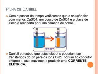 PILHA DE DANIELL
 Com o passar do tempo verificamos que a solução fica
com menos CuSO4, um pouco de ZnSO4 e a placa de
zinco é recoberta por uma camada de cobre.
 Daniell percebeu que estes elétrons poderiam ser
transferidos do Zn para os íons Cu2+ por um fio condutor
externo e, este movimento produzir uma CORRENTE
ELÉTRICA.
 