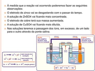  À medida que a reação vai ocorrendo poderemos fazer as seguintes
observações:
 O eletrodo de zinco vai se desgastando com o passar do tempo.
 A solução de ZnSO4 vai ficando mais concentrada.
 O eletrodo de cobre terá sua massa aumentada.
 A solução de CuSO4 vai ficando mais diluída.
 Nas soluções teremos a passagem dos íons, em excesso, de um lado
para o outro através da ponte salina.
 
