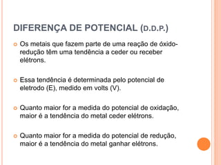 DIFERENÇA DE POTENCIAL (D.D.P.)
 Os metais que fazem parte de uma reação de óxido-
redução têm uma tendência a ceder ou receber
elétrons.
 Essa tendência é determinada pelo potencial de
eletrodo (E), medido em volts (V).
 Quanto maior for a medida do potencial de oxidação,
maior é a tendência do metal ceder elétrons.
 Quanto maior for a medida do potencial de redução,
maior é a tendência do metal ganhar elétrons.
 