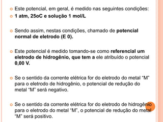  Este potencial, em geral, é medido nas seguintes condições:
 1 atm, 25oC e solução 1 mol/L
 Sendo assim, nestas condições, chamado de potencial
normal de eletrodo (E 0).
 Este potencial é medido tomando-se como referencial um
eletrodo de hidrogênio, que tem a ele atribuído o potencial
0,00 V.
 Se o sentido da corrente elétrica for do eletrodo do metal “M”
para o eletrodo de hidrogênio, o potencial de redução do
metal “M” será negativo.
 Se o sentido da corrente elétrica for do eletrodo de hidrogênio
para o eletrodo do metal “M”, o potencial de redução do metal
“M” será positivo.
 