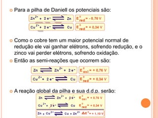 Para a pilha de Daniell os potenciais são:
 Como o cobre tem um maior potencial normal de
redução ele vai ganhar elétrons, sofrendo redução, e o
zinco vai perder elétrons, sofrendo oxidação.
 Então as semi-reações que ocorrem são:
 A reação global da pilha e sua d.d.p. serão:
 