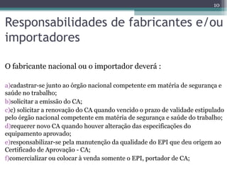 Responsabilidades de fabricantes e/ou
importadores
O fabricante nacional ou o importador deverá :
a)cadastrar-se junto ao órgão nacional competente em matéria de segurança e
saúde no trabalho;
b)solicitar a emissão do CA;
c)c) solicitar a renovação do CA quando vencido o prazo de validade estipulado
pelo órgão nacional competente em matéria de segurança e saúde do trabalho;
d)requerer novo CA quando houver alteração das especificações do
equipamento aprovado;
e)responsabilizar-se pela manutenção da qualidade do EPI que deu origem ao
Certificado de Aprovação - CA;
f)comercializar ou colocar à venda somente o EPI, portador de CA;
10
 