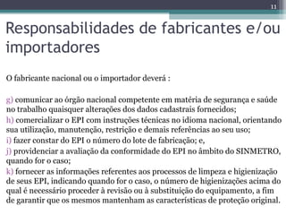 Responsabilidades de fabricantes e/ou
importadores
O fabricante nacional ou o importador deverá :
g) comunicar ao órgão nacional competente em matéria de segurança e saúde
no trabalho quaisquer alterações dos dados cadastrais fornecidos;
h) comercializar o EPI com instruções técnicas no idioma nacional, orientando
sua utilização, manutenção, restrição e demais referências ao seu uso;
i) fazer constar do EPI o número do lote de fabricação; e,
j) providenciar a avaliação da conformidade do EPI no âmbito do SINMETRO,
quando for o caso;
k) fornecer as informações referentes aos processos de limpeza e higienização
de seus EPI, indicando quando for o caso, o número de higienizações acima do
qual é necessário proceder à revisão ou à substituição do equipamento, a fim
de garantir que os mesmos mantenham as características de proteção original.
11
 