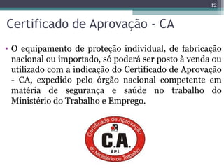 Certificado de Aprovação - CA
• O equipamento de proteção individual, de fabricação
nacional ou importado, só poderá ser posto à venda ou
utilizado com a indicação do Certificado de Aprovação
- CA, expedido pelo órgão nacional competente em
matéria de segurança e saúde no trabalho do
Ministério do Trabalho e Emprego.
12
 