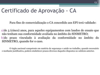 Certificado de Aprovação - CA
Para fins de comercialização o CA concedido aos EPI terá validade:
a)de 5 (cinco) anos, para aqueles equipamentos com laudos de ensaio que
não tenham sua conformidade avaliada no âmbito do SINMETRO;
b)do prazo vinculado à avaliação da conformidade no âmbito do
SINMETRO, quando for o caso.
O órgão nacional competente em matéria de segurança e saúde no trabalho, quando necessário
e mediante justificativa, poderá estabelecer prazos diversos daqueles dispostos no subitem anterior.
13
 