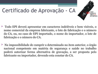 Certificado de Aprovação - CA
 Todo EPI deverá apresentar em caracteres indeléveis e bem visíveis, o
nome comercial da empresa fabricante, o lote de fabricação e o número
do CA, ou, no caso de EPI importado, o nome do importador, o lote de
fabricação e o número do CA.
 Na impossibilidade de cumprir o determinado no item anterior, o órgão
nacional competente em matéria de segurança e saúde no trabalho
poderá autorizar forma alternativa de gravação, a ser proposta pelo
fabricante ou importador, devendo esta constar do CA.
14
 