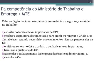 Da competência do Ministério do Trabalho e
Emprego / MTE
Cabe ao órgão nacional competente em matéria de segurança e saúde
no trabalho:
a)cadastrar o fabricante ou importador de EPI;
b)receber e examinar a documentação para emitir ou renovar o CA de EPI;
c)estabelecer, quando necessário, os regulamentos técnicos para ensaios de
EPI;
d)emitir ou renovar o CA e o cadastro de fabricante ou importador;
e)fiscalizar a qualidade do EPI;
f)suspender o cadastramento da empresa fabricante ou importadora; e,
g)cancelar o CA.
16
 