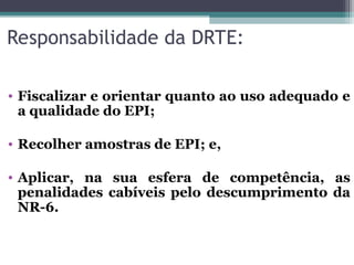 Responsabilidade da DRTE:
• Fiscalizar e orientar quanto ao uso adequado e
a qualidade do EPI;
• Recolher amostras de EPI; e,
• Aplicar, na sua esfera de competência, as
penalidades cabíveis pelo descumprimento da
NR-6.
 