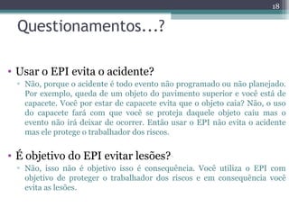 Questionamentos...?
• Usar o EPI evita o acidente?
▫ Não, porque o acidente é todo evento não programado ou não planejado.
Por exemplo, queda de um objeto do pavimento superior e você está de
capacete. Você por estar de capacete evita que o objeto caia? Não, o uso
do capacete fará com que você se proteja daquele objeto caiu mas o
evento não irá deixar de ocorrer. Então usar o EPI não evita o acidente
mas ele protege o trabalhador dos riscos.
• É objetivo do EPI evitar lesões?
▫ Não, isso não é objetivo isso é consequência. Você utiliza o EPI com
objetivo de proteger o trabalhador dos riscos e em consequência você
evita as lesões.
18
 