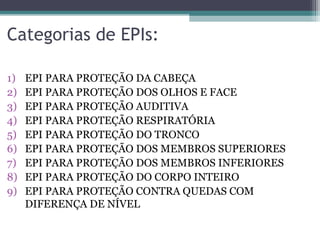 Categorias de EPIs:
1) EPI PARA PROTEÇÃO DA CABEÇA
2) EPI PARA PROTEÇÃO DOS OLHOS E FACE
3) EPI PARA PROTEÇÃO AUDITIVA
4) EPI PARA PROTEÇÃO RESPIRATÓRIA
5) EPI PARA PROTEÇÃO DO TRONCO
6) EPI PARA PROTEÇÃO DOS MEMBROS SUPERIORES
7) EPI PARA PROTEÇÃO DOS MEMBROS INFERIORES
8) EPI PARA PROTEÇÃO DO CORPO INTEIRO
9) EPI PARA PROTEÇÃO CONTRA QUEDAS COM
DIFERENÇA DE NÍVEL
 