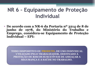 NR 6 – Equipamento de Proteção
Individual
• De acordo com a NR-6 da Portaria nº 3214 de 8 de
junho de 1978, do Ministério do Trabalho e
Emprego, considera-se Equipamento de Proteção
Individual – EPI:
TODO DISPOSITIVO OU PRODUTO, DE USO INDIVIDUAL
UTILIZADO PELO TRABALHADOR, DESTINADO À
PROTEÇÃO DE RISCOS SUSCETÍVEIS DE AMEAÇAR A
SEGURANÇA E A SAÚDE NO TRABALHO.
 