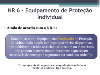 NR 6 – Equipamento de Proteção
Individual
• Ainda de acordo com a NR-6:
Entende-se como Equipamento Conjugado de Proteção
Individual, todo aquele composto por vários dispositivos,
que o fabricante tenha associado contra um ou mais riscos
que possam ocorrer simultaneamente e que sejam
suscetíveis de ameaçar a segurança e a saúde no trabalho.
Ex: o capacete de segurança, ao qual está acoplado, o
protetor auditivo, tipo concha.
 