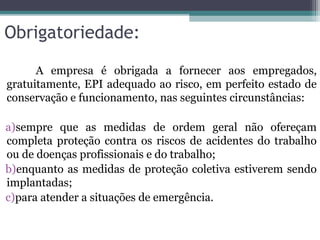 Obrigatoriedade:
A empresa é obrigada a fornecer aos empregados,
gratuitamente, EPI adequado ao risco, em perfeito estado de
conservação e funcionamento, nas seguintes circunstâncias:
a)sempre que as medidas de ordem geral não ofereçam
completa proteção contra os riscos de acidentes do trabalho
ou de doenças profissionais e do trabalho;
b)enquanto as medidas de proteção coletiva estiverem sendo
implantadas;
c)para atender a situações de emergência.
 