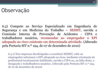Observação
6.5) Compete ao Serviço Especializado em Engenharia de
Segurança e em Medicina do Trabalho – SESMT, ouvida a
Comissão Interna de Prevenção de Acidentes - CIPA e
trabalhadores usuários, recomendar ao empregador o EPI
adequado ao risco existente em determinada atividade. (Alterado
pela Portaria SIT n.º 194, de 07 de dezembro de 2010)
6.5.1) Nas empresas desobrigadas a constituir SESMT, cabe ao
empregador selecionar o EPI adequado ao risco, mediante orientação de
profissional tecnicamente habilitado, ouvida a CIPA ou, na falta desta, o
designado e trabalhadores usuários. (Alterado pela Portaria SIT n.º 194,
de 07 de dezembro de 2010)
6
 