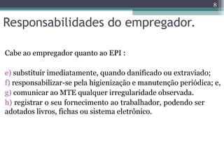 Responsabilidades do empregador.
Cabe ao empregador quanto ao EPI :
e) substituir imediatamente, quando danificado ou extraviado;
f) responsabilizar-se pela higienização e manutenção periódica; e,
g) comunicar ao MTE qualquer irregularidade observada.
h) registrar o seu fornecimento ao trabalhador, podendo ser
adotados livros, fichas ou sistema eletrônico.
8
 