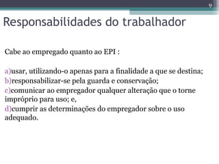 Responsabilidades do trabalhador
Cabe ao empregado quanto ao EPI :
a)usar, utilizando-o apenas para a finalidade a que se destina;
b)responsabilizar-se pela guarda e conservação;
c)comunicar ao empregador qualquer alteração que o torne
impróprio para uso; e,
d)cumprir as determinações do empregador sobre o uso
adequado.
9
 