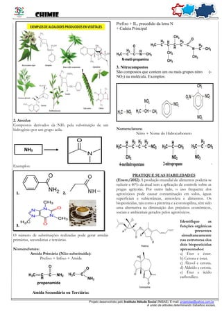 CHIMIE
Projeto desenvolvido pelo Instituto Atitude Social (INSAS). E-mail: projetoise@yahoo.com.br
A união de atitudes determinando trabalhos sociais.
2. Amidas
Compostos derivados da NH3 pela substituição de um
hidrogênio por um grupo acila.
O
N
Exemplos:
O número de substituições realizadas pode gerar amidas
primárias, secundárias e terciárias.
Nomenclatura:
Amida Primária (Não-substituída):
Prefixo + Infixo + Amida
Amida Secundária ou Terciária:
Prefixo + IL, precedido da letra N
+ Cadeia Principal
3. Nitrocompostos
São compostos que contem um ou mais grupos nitro (-
NO2) na molécula. Exemplos:
Nomenclatura:
Nitro + Nome do Hidrocarboneto
PRATIQUE SUAS HABILIDADES
(Enem/2012) A produção mundial de alimentos poderia se
reduzir a 40% da atual sem a aplicação de controle sobre as
pragas agrícolas. Por outro lado, o uso frequente dos
agrotóxicos pode causar contaminação em solos, águas
superficiais e subterrâneas, atmosfera e alimentos. Os
biopesticidas, tais como a piretrina e a coronopilina, têm sido
uma alternativa na diminuição dos prejuízos econômicos,
sociais e ambientais gerados pelos agrotóxicos.
Identifique as
funções orgânicas
presentes
simultaneamente
nas estruturas dos
dois biopesticidas
apresentados:
a) Éter e éster.
b) Cetona e éster.
c) Álcool e cetona.
d) Aldeído e cetona.
e) Éter e ácido
carboxílico.
NH3
1. 2.
3.
 