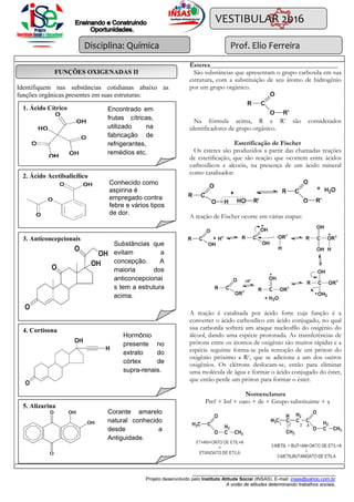 Disciplina: Química
______________________________________________________
Projeto desenvolvido pelo Instituto Atitude Social (INSAS). E-mail: insas@yahoo.com.br
A união de atitudes determinando trabalhos sociais.
VESTIBULAR 2016
Prof. Elio Ferreira
Identifiquem nas substâncias cotidianas abaixo as
funções orgânicas presentes em suas estruturas:
Ésteres_______________________________________
São substâncias que apresentam o grupo carboxila em sua
estrutura, com a substituição de seu átomo de hidrogênio
por um grupo orgânico.
Na fórmula acima, R e R’ são considerados
identificadores de grupo orgânico.
Esterificação de Fischer
Os ésteres são produzidos a partir das chamadas reações
de esterificação, que são reação que ocorrem entre ácidos
carboxílicos e alcoóis, na presença de um ácido mineral
como catalisador:
A reação de Fischer ocorre em várias etapas:
A reação é catalisada por ácido forte cuja função é a
converter o ácido carboxílico em ácido conjugado, no qual
sua carbonila sofrerá um ataque nucleofílo do oxigênio do
álcool, dando uma espécie protonada. As transferências de
prótons entre os átomos de oxigênio são muitos rápidas e a
espécie seguinte forma-se pela remoção de um próton do
oxigênio próximo a R1, que se adiciona a um dos outros
oxigênios. Os elétrons deslocam-se, então para eliminar
uma molécula de água e formar o ácido conjugado do éster,
que então perde um próton para formar o éster.
Nomenclatura
Pref + Inf + oato + de + Grupo substituinte + a
Encontrado em
frutas cítricas,
utilizado na
fabricação de
refrigerantes,
remédios etc.
2. Ácido Acetilsalicílico
Conhecido como
aspirina é
empregado contra
febre e vários tipos
de dor.
Substâncias que
evitam a
concepção. A
maioria dos
anticoncepcionais
tem a estrutura
acima.
3. Anticoncepcionais
4. Cortisona
Hormônio
presente no
extrato do
córtex de
supra-renais.
1. Ácido Cítrico Encontrado em
frutas cítricas,
utilizado na
fabricação de
refrigerantes,
remédios etc.
Substâncias que
evitam a
concepção. A
maioria dos
anticoncepcionai
s tem a estrutura
acima.
5. Alizarina
Corante amarelo
natural conhecido
desde a
Antiguidade.
FUNÇÕES OXIGENADAS II
 