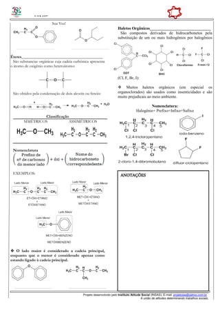 HIMIE
______________________________________________________
Projeto desenvolvido pelo Instituto Atitude Social (INSAS). E-mail: projetoise@yahoo.com.br
A união de atitudes determinando trabalhos sociais.
Sua Vez!
Éteres________________________________________
São substancias orgânicas cuja cadeia carbônica apresenta
o átomo de oxigênio como heteroátomo:
São obtidos pela condensação de dois alcoóis ou fenóis:
Classificação
SIMÉTRICOS ASSIMÉTRICOS
Nomenclatura
EXEMPLOS:
 O lado maior é considerado a cadeia principal,
enquanto que o menor é considerado apenas como
estando ligado à cadeia principal.
Haletos Orgânicos______________________________
São compostos derivados de hidrocarbonetos pela
substituição de um ou mais hidrogênios por halogênios
(Cl, F, Br, I):
 Muitos haletos orgânicos (em especial os
organoclorados) são usados como insenticidades e são
muito prejudicais ao meio ambiente.
Nomenclatura:
Halogênio+ Prefixo+Infixo+Sufixo
ANOTAÇÕES
 