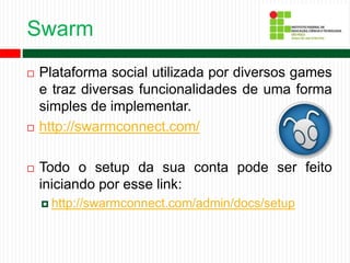 Swarm
 Plataforma social utilizada por diversos games
e traz diversas funcionalidades de uma forma
simples de implementar.
 http://swarmconnect.com/
 Todo o setup da sua conta pode ser feito
iniciando por esse link:
 http://swarmconnect.com/admin/docs/setup
 