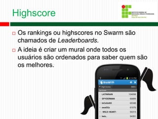 Highscore
 Os rankings ou highscores no Swarm são
chamados de Leaderboards.
 A ideia é criar um mural onde todos os
usuários são ordenados para saber quem são
os melhores.
 