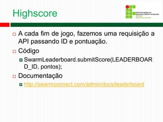 Highscore
 A cada fim de jogo, fazemos uma requisição a
API passando ID e pontuação.
 Código
 SwarmLeaderboard.submitScore(LEADERBOAR
D_ID, pontos);
 Documentação
 http://swarmconnect.com/admin/docs/leaderboard
 
