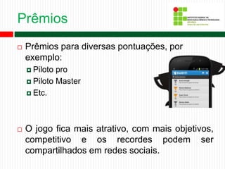 Prêmios
 Prêmios para diversas pontuações, por
exemplo:
 Piloto pro
 Piloto Master
 Etc.
 O jogo fica mais atrativo, com mais objetivos,
competitivo e os recordes podem ser
compartilhados em redes sociais.
 