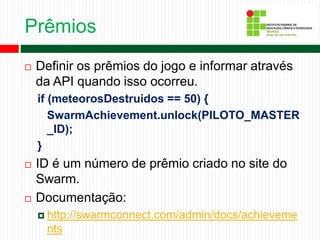 Prêmios
 Definir os prêmios do jogo e informar através
da API quando isso ocorreu.
if (meteorosDestruidos == 50) {
SwarmAchievement.unlock(PILOTO_MASTER
_ID);
}
 ID é um número de prêmio criado no site do
Swarm.
 Documentação:
 http://swarmconnect.com/admin/docs/achieveme
nts
 